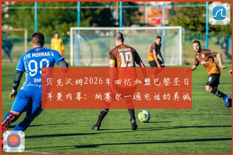 贝克汉姆2026年回忆加盟巴黎圣日耳曼内幕：纳赛尔一通电话的真诚邀约与背后考量