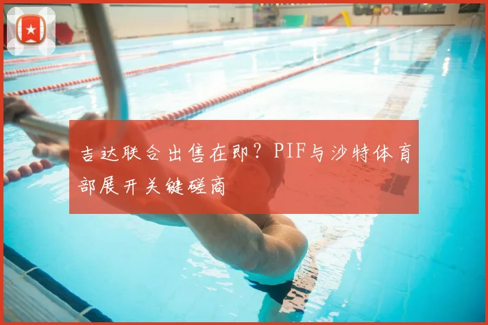 吉达联合出售在即？PIF与沙特体育部展开关键磋商