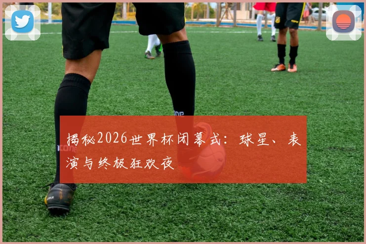 揭秘2026世界杯闭幕式：球星、表演与终极狂欢夜