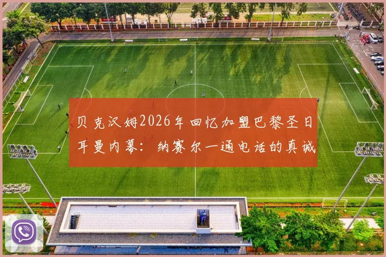 贝克汉姆2026年回忆加盟巴黎圣日耳曼内幕：纳赛尔一通电话的真诚邀约与背后考量