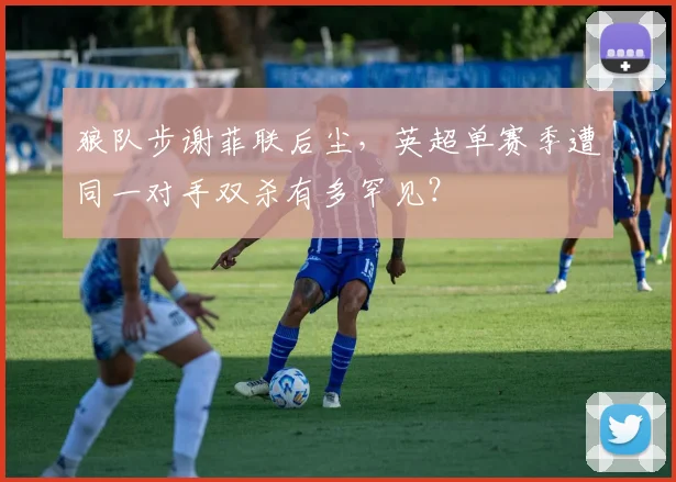 狼队步谢菲联后尘，英超单赛季遭同一对手双杀有多罕见？