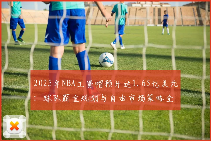 2025年NBA工资帽预计达1.65亿美元：球队薪金规划与自由市场策略全解析