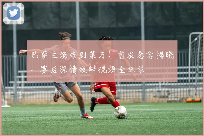 巴萨主场告别莱万！首发悬念揭晓，赛后深情致辞视频全记录