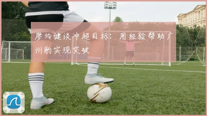 廖均健谈冲超目标：用经验帮助广州豹实现突破