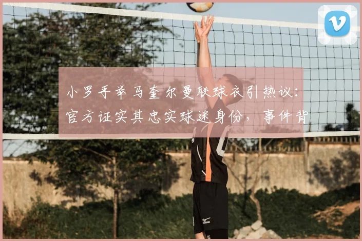 小罗手举马奎尔曼联球衣引热议：官方证实其忠实球迷身份，事件背后有何故事？