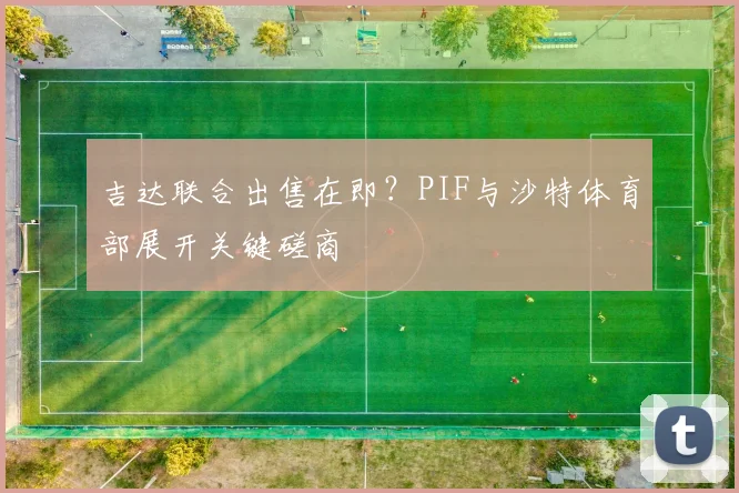 吉达联合出售在即？PIF与沙特体育部展开关键磋商